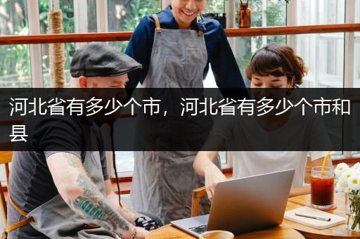 河北省有多少个市，河北省有多少个市和县